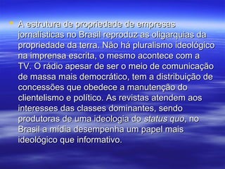  A estrutura de propriedade de empresas
  jornalísticas no Brasil reproduz as oligarquias da
  propriedade da terra. Não há pluralismo ideológico
  na imprensa escrita, o mesmo acontece com a
  TV. O rádio apesar de ser o meio de comunicação
  de massa mais democrático, tem a distribuição de
  concessões que obedece a manutenção do
  clientelismo e político. As revistas atendem aos
  interesses das classes dominantes, sendo
  produtoras de uma ideologia do status quo, no
  Brasil a mídia desempenha um papel mais
  ideológico que informativo.
 