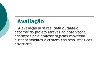 Avaliação A avaliação será realizada durante o decorrer do projeto através da observação, anotações pela professora,pelas conversas, questionamentos e através das resoluções das atividades. 