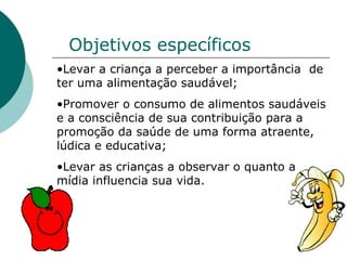Objetivos específicos Levar a criança a perceber a importância  de ter uma alimentação saudável; Promover o consumo de alimentos saudáveis e a consciência de sua contribuição para a promoção da saúde de uma forma atraente, lúdica e educativa; Levar as crianças a observar o quanto a mídia influencia sua vida. 