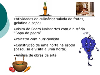 Atividades de culinária: salada de frutas, gelatina e sopa; Visita de Pedro Malasartes com a história “Sopa de pedra” Palestra com nutricionista. Construção de uma horta na escola (pesquisa e visita a uma horta) Análise de obras de arte 