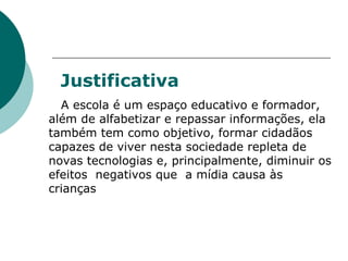Justificativa A escola é um espaço educativo e formador, além de alfabetizar e repassar informações, ela também tem como objetivo, formar cidadãos capazes de viver nesta sociedade repleta de novas tecnologias e, principalmente, diminuir os efeitos  negativos que  a mídia causa às crianças  