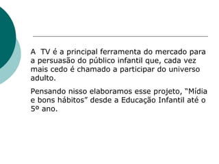 A  TV é a principal ferramenta do mercado para a persuasão do público infantil que, cada vez mais cedo é chamado a participar do universo adulto.  Pensando nisso elaboramos esse projeto, “Mídia e bons hábitos” desde a Educação Infantil até o 5º ano. 