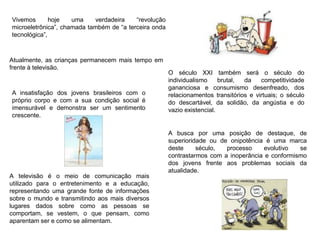 Vivemos hoje uma verdadeira “revolução
microeletrônica”, chamada também de “a terceira onda
tecnológica”,
O século XXI também será o século do
individualismo brutal, da competitividade
gananciosa e consumismo desenfreado, dos
relacionamentos transitórios e virtuais; o século
do descartável, da solidão, da angústia e do
vazio existencial.
A insatisfação dos jovens brasileiros com o
próprio corpo e com a sua condição social é
imensurável e demonstra ser um sentimento
crescente.
A busca por uma posição de destaque, de
superioridade ou de onipotência é uma marca
deste século, processo evolutivo se
contrastarmos com a inoperância e conformismo
dos jovens frente aos problemas sociais da
atualidade.
A televisão é o meio de comunicação mais
utilizado para o entretenimento e a educação,
representando uma grande fonte de informações
sobre o mundo e transmitindo aos mais diversos
lugares dados sobre como as pessoas se
comportam, se vestem, o que pensam, como
aparentam ser e como se alimentam.
Atualmente, as crianças permanecem mais tempo em
frente à televisão.
 