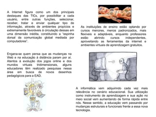 A Internet figura como um dos principais
destaques das TICs, por possibilitar a cada
usuário, entre outras funções, selecionar,
receber, tratar e enviar qualquer tipo de
informação, através de ambientes propícios e
extremamente favoráveis à circulação dessas em
uma dimensão inédita, constituindo a “espinha
dorsal da comunicação global mediada por
computadores”.
A informática vem adquirindo cada vez mais
relevância no cenário educacional. Sua utilização
como instrumento de aprendizagem e sua ação no
meio social vem aumentando de forma rápida entre
nós. Nesse sentido, a educação vem passando por
mudanças estruturais e funcionais frente a essa nova
tecnologia.
As instituições de ensino estão optando por
cursos menores, menos padronizados, mais
flexíveis e adaptáveis, enquanto professores
estão abrindo cursos independentes,
aproveitando as ferramentas da internet e
ambientes virtuais de aprendizagem gratuitos.
Engana-se quem pensa que as mudanças na
Web e na educação à distância param por aí.
Atentos à evolução dos jogos online e dos
mundos virtuais tridimensionais, alguns
educadores têm realizado pesquisas nessa
área em busca de novos desenhos
pedagógicos para a EAD.
 