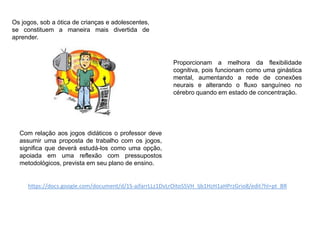 Os jogos, sob a ótica de crianças e adolescentes,
se constituem a maneira mais divertida de
aprender.
Proporcionam a melhora da flexibilidade
cognitiva, pois funcionam como uma ginástica
mental, aumentando a rede de conexões
neurais e alterando o fluxo sanguíneo no
cérebro quando em estado de concentração.
Com relação aos jogos didáticos o professor deve
assumir uma proposta de trabalho com os jogos,
significa que deverá estudá-los como uma opção,
apoiada em uma reflexão com pressupostos
metodológicos, prevista em seu plano de ensino.
https://docs.google.com/document/d/1S-ajfarrLLz1DvLrOitoSSVH_Ijb1HzH1aHPrzGrio8/edit?hl=pt_BR
 