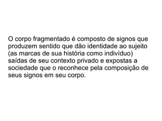 O corpo fragmentado é composto de signos que
produzem sentido que dão identidade ao sujeito
(as marcas de sua história como indivíduo)
saídas de seu contexto privado e expostas a
sociedade que o reconhece pela composição de
seus signos em seu corpo.

 