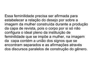 Essa feminilidade precisa ser afirmada para
estabelecer a relação do desejo por sobre a
imagem da mulher construída durante a produção
da capa de revista, pois o corpo por si só não
configura o ideal pleno da instituição de
feminilidade que se impõe a mulher, na imagem
da capa contém a união dos signos que se
encontram separados e as afirmações através
dos discursos paralelos de construção do gênero.

 