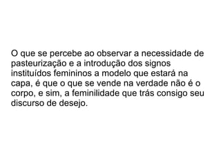 O que se percebe ao observar a necessidade de
pasteurização e a introdução dos signos
instituídos femininos a modelo que estará na
capa, é que o que se vende na verdade não é o
corpo, e sim, a feminilidade que trás consigo seu
discurso de desejo.

 