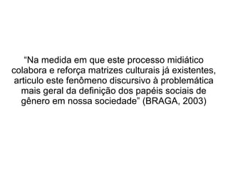 “Na medida em que este processo midiático
colabora e reforça matrizes culturais já existentes,
articulo este fenômeno discursivo à problemática
mais geral da definição dos papéis sociais de
gênero em nossa sociedade” (BRAGA, 2003)

 