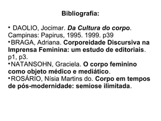 Bibliografia:
DAOLIO, Jocimar. Da Cultura do corpo.
Campinas: Papirus, 1995. 1999. p39

BRAGA, Adriana. Corporeidade Discursiva na
Imprensa Feminina: um estudo de editoriais.
p1, p3.

NATANSOHN, Graciela. O corpo feminino
como objeto médico e mediático.

ROSÁRIO, Nísia Martins do. Corpo em tempos
de pós-modernidade: semiose ilimitada.


 