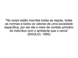 “No corpo estão inscritas todas as regras, todas
as normas e todos os valores de uma sociedade
específica, por ser ele o meio de contato primário
do indivíduo com o ambiente que o cerca”
(DAOLIO, 1995)

 