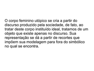 O corpo feminino utópico se cria a partir do
discurso produzido pela sociedade, de fato, ao
tratar deste corpo instituído ideal, tratamos de um
objeto que existe apenas no discurso. Sua
representação se dá a partir de recortes que
impõem sua modelagem para fora do simbólico
no qual se encontra.

 
