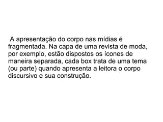 A apresentação do corpo nas mídias é
fragmentada. Na capa de uma revista de moda,
por exemplo, estão dispostos os ícones de
maneira separada, cada box trata de uma tema
(ou parte) quando apresenta a leitora o corpo
discursivo e sua construção.

 