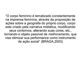 “O corpo feminino é tematizado constantemente
na imprensa feminina, através da proposição de
ações sobre a geografia do próprio corpo, corpo
este criado pela narrativa midiática, modificando
seus contornos, alterando suas cores, etc.,
tornando-o objeto passível de melhoramento, que
visa otimizar sua performance como instrumento
de ação social” (BRAGA,2003)

 