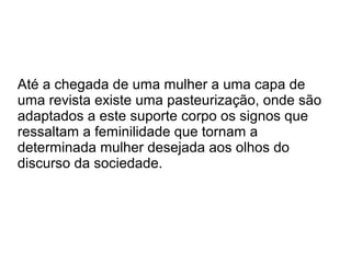Até a chegada de uma mulher a uma capa de
uma revista existe uma pasteurização, onde são
adaptados a este suporte corpo os signos que
ressaltam a feminilidade que tornam a
determinada mulher desejada aos olhos do
discurso da sociedade.

 