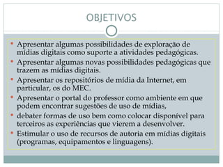 OBJETIVOS

 Apresentar algumas possibilidades de exploração de
    mídias digitais como suporte a atividades pedagógicas.
   Apresentar algumas novas possibilidades pedagógicas que
    trazem as mídias digitais.
   Apresentar os repositórios de mídia da Internet, em
    particular, os do MEC.
   Apresentar o portal do professor como ambiente em que
    podem encontrar sugestões de uso de mídias,
   debater formas de uso bem como colocar disponível para
    terceiros as experiências que vierem a desenvolver.
   Estimular o uso de recursos de autoria em mídias digitais
    (programas, equipamentos e linguagens).
 