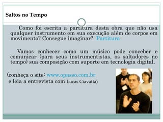 Saltos no Tempo

    Como foi escrita a partitura desta obra que não usa
 qualquer instrumento em sua execução além de corpos em
 movimento? Consegue imaginar? Partitura

   Vamos conhecer como um músico pode conceber e
 comunicar (para seus instrumentistas, os saltadores no
 tempo) sua composição com suporte em tecnologia digital.

(conheça o site: www.opasso.com.br
 e leia a entrevista com Lucas Ciavatta)
 
