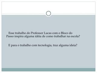 Esse trabalho do Professor Lucas com o Bloco do
Passo inspira alguma idéia de como trabalhar na escola? 


 E para o trabalho com tecnologia, traz alguma ideia? 
 