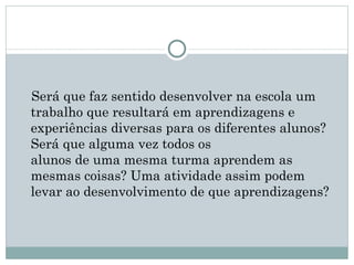 Será que faz sentido desenvolver na escola um
trabalho que resultará em aprendizagens e
experiências diversas para os diferentes alunos? 
Será que alguma vez todos os
alunos de uma mesma turma aprendem as
mesmas coisas? Uma atividade assim podem
levar ao desenvolvimento de que aprendizagens?
 