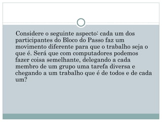 Considere o seguinte aspecto: cada um dos
participantes do Bloco do Passo faz um
movimento diferente para que o trabalho seja o
que é. Será que com computadores podemos
fazer coisa semelhante, delegando a cada
membro de um grupo uma tarefa diversa e
chegando a um trabalho que é de todos e de cada
um? 
 