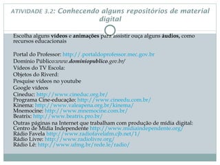 ATIVIDADE 3.2:          Conhecendo alguns repositórios de material
                                  digital

Escolha alguns vídeos e animações para assistir ouça alguns áudios, como
recursos educacionais

Portal do Professor: http://.portaldoprofessor.mec.gov.br
Domínio Público:www.dominiopublico.gov.br/
Vídeos do TV Escola:
Objetos do Riverd:
Pesquise vídeos no youtube
Google vídeos
Cineduc: http://www.cineduc.org.br/                                                                     
Programa Cine-educação: http://www.cineedu.com.br/
Kinema: http://www.valeapena.org.br/kinema/
Mnemocine: http://www.mnemocine.com.br/
Beatrix: http://www.beatrix.pro.br/
Outras páginas na Internet que trabalham com produção de mídia digital:
Centro de Mídia Independente http://www.midiaindependente.org/
Rádio Favela http://www.radiofavelafm.cjb.net/1/
Rádio Livre: http://www.radiolivre.org/
Rádio Lê: http://www.ufmg.br/rede.le/radio/
 