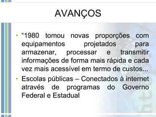 AVANÇOS
• “1980 tomou novas proporções com
equipamentos
projetados
para
armazenar, processar e transmitir
informações de forma mais rápida e cada
vez mais acessível em termo de custos...
• Escolas públicas – Conectados à internet
através de programas do Governo
Federal e Estadual

 