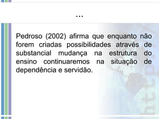 ...
Pedroso (2002) afirma que enquanto não
forem criadas possibilidades através de
substancial mudança na estrutura do
ensino continuaremos na situação de
dependência e servidão.

 