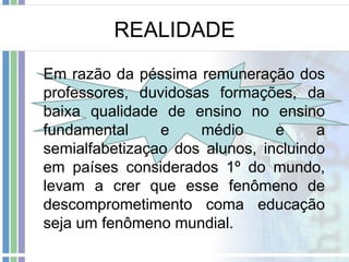REALIDADE
Em razão da péssima remuneração dos
professores, duvidosas formações, da
baixa qualidade de ensino no ensino
fundamental
e
médio
e
a
semialfabetizaçao dos alunos, incluindo
em países considerados 1º do mundo,
levam a crer que esse fenômeno de
descomprometimento coma educação
seja um fenômeno mundial.

 