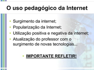 O uso pedagógico da Internet
•
•
•
•

Surgimento da internet;
Popularização da Internet;
Utilização positiva e negativa da internet;
Atualização do professor com o
surgimento de novas tecnologias...
• IMPORTANTE REFLETIR!

 