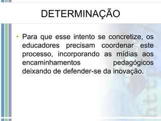 DETERMINAÇÃO
• Para que esse intento se concretize, os
educadores precisam coordenar este
processo, incorporando as mídias aos
encaminhamentos
pedagógicos
deixando de defender-se da inovação.

 