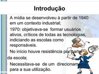 Introdução
• A mídia se desenvolveu à partir de 1940
em um contexto industrial;
• 1970: objetivava-se formar usuários
ativos, críticos de todas as tecnologias,
indiciando as escolas como
responsáveis.
• No início houve resistência por parte
da escola;
• Necessitava-se de um direcionamento
para a sua utilização.

 