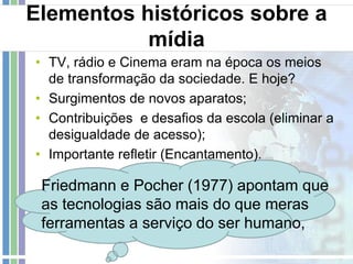 Elementos históricos sobre a
mídia
• TV, rádio e Cinema eram na época os meios
de transformação da sociedade. E hoje?
• Surgimentos de novos aparatos;
• Contribuições e desafios da escola (eliminar a
desigualdade de acesso);
• Importante refletir (Encantamento).

Friedmann e Pocher (1977) apontam que
as tecnologias são mais do que meras
ferramentas a serviço do ser humano,

 