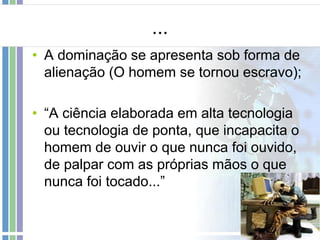 ...
• A dominação se apresenta sob forma de
alienação (O homem se tornou escravo);
• “A ciência elaborada em alta tecnologia
ou tecnologia de ponta, que incapacita o
homem de ouvir o que nunca foi ouvido,
de palpar com as próprias mãos o que
nunca foi tocado...”

 