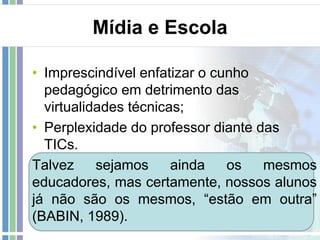 Mídia e Escola
• Imprescindível enfatizar o cunho
pedagógico em detrimento das
virtualidades técnicas;
• Perplexidade do professor diante das
TICs.
Talvez
sejamos
ainda
os
mesmos
educadores, mas certamente, nossos alunos
já não são os mesmos, “estão em outra”
(BABIN, 1989).

 