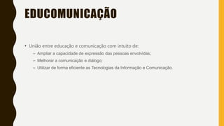 EDUCOMUNICAÇÃO
• União entre educação e comunicação com intuito de:
– Ampliar a capacidade de expressão das pessoas envolvidas;
– Melhorar a comunicação e diálogo;
– Utilizar de forma eficiente as Tecnologias da Informação e Comunicação.
 
