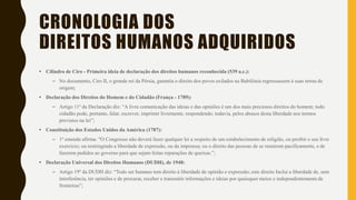 CRONOLOGIA DOS
DIREITOS HUMANOS ADQUIRIDOS
• Cilindro de Ciro - Primeira ideia de declaração dos direitos humanos reconhecida (539 a.c.):
– No documento, Ciro II, o grande rei da Pérsia, garantia o direito dos povos exilados na Babilônia regressassem à suas terras de
origem;
• Declaração dos Direitos do Homem e do Cidadão (França - 1789):
– Artigo 11º da Declaração diz: “A livre comunicação das ideias e das opiniões é um dos mais preciosos direitos do homem; todo
cidadão pode, portanto, falar, escrever, imprimir livremente, respondendo, todavia, pelos abusos desta liberdade nos termos
previstos na lei”;
• Constituição dos Estados Unidos da América (1787):
– 1ª emenda afirma: "O Congresso não deverá fazer qualquer lei a respeito de um estabelecimento de religião, ou proibir o seu livre
exercício; ou restringindo a liberdade de expressão, ou da imprensa; ou o direito das pessoas de se reunirem pacificamente, e de
fazerem pedidos ao governo para que sejam feitas reparações de queixas.”;
• Declaração Universal dos Direitos Humanos (DUDH), de 1948:
– Artigo 19º da DUDH diz: “Todo ser humano tem direito à liberdade de opinião e expressão; este direito Inclui a liberdade de, sem
interferência, ter opiniões e de procurar, receber e transmitir informações e ideias por quaisquer meios e independentemente de
fronteiras”;
 