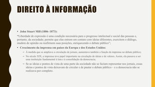 • John Stuart Mill (1806–1873):
“Liberdade de expressão é uma condição necessária para o progresso intelectual e social das pessoas e,
portanto, da sociedade; permite que elas entrem em contato com ideias diferentes, exercitem o diálogo,
mudem de opinião ou reafirmem suas posições, enriquecendo o debate público”;
• Crescimento da imprensa em países da Europa e dos Estados Unidos:
– À medida que se ampliava a circulação de jornais, aumentava também a função da imprensa no debate público;
– No século XIX, a imprensa teve papel importante na circulação de ideias e de valores. Assim, ela passava a ser
uma instituição fundamental à luta e à consolidação da democracia;
– Se as ideias e pontos de vista de uma parte da sociedade não se faziam representar nos jornais, essas
ideias e pontos de vista deixavam de circular e de pautar o debate público – e a democracia não se
realizava por completo.
DIREITO À INFORMAÇÃO
 