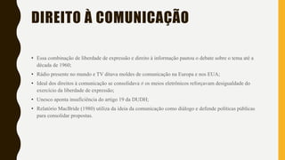 DIREITO À COMUNICAÇÃO
• Essa combinação de liberdade de expressão e direito à informação pautou o debate sobre o tema até a
década de 1960;
• Rádio presente no mundo e TV ditava moldes de comunicação na Europa e nos EUA;
• Ideal dos direitos à comunicação se consolidava ≠ os meios eletrônicos reforçavam desigualdade do
exercício da liberdade de expressão;
• Unesco aponta insuficiência do artigo 19 da DUDH;
• Relatório MacBride (1980) utiliza da ideia da comunicação como diálogo e defende políticas públicas
para consolidar propostas.
 