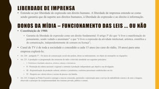 LIBERDADE DE IMPRENSA
• Entende-se por liberdade de expressão um direito humano. A liberdade de imprensa entende-se como
sendo garantia que dá suporte aos direitos humanos, à liberdade de expressão e ao direito à informação.
DONOS DA MÍDIA – FUNCIONAMENTO DAS LEIS ... OU NÃO
• Constituição de 1988:
– Garantia da liberdade de expressão como um direito fundamental. O artigo 5º diz que “é livre a manifestação do
pensamento, sendo vedado o anonimato” e que “é livre a expressão da atividade intelectual, artística, científica e
de comunicação, independentemente de censura ou licença”;
• Canal de TV é de toda a sociedade e concedido a cada 15 anos (no caso do rádio, 10 anos) para uma
empresa explorá-lo;
• Art. 220 – parágrafo 5º – Os meios de comunicação social não podem, direta ou indiretamente, ser objeto de monopólio ou oligopólio;
• Art. 221. A produção e a programação das emissoras de rádio e televisão atenderão aos seguintes princípios:
– I - Preferência a finalidades educativas, artísticas, culturais e informativas;
– II - Promoção da cultura nacional e regional e estímulo à produção independente que objetive sua divulgação;
– III - Regionalização da produção cultural, artística e jornalística, conforme percentuais estabelecidos em lei;
– IV - Respeito aos valores éticos e sociais da pessoa e da família.
• Art. 223. Compete ao Poder Executivo outorgar e renovar concessão, permissão e autorização para o serviço de radiodifusão sonora e de sons e imagens,
observado o princípio da complementaridade dos sistemas privado, público e estatal.
 
