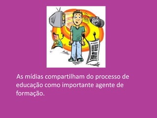 As mídias compartilham do processo de
educação como importante agente de
formação.
 