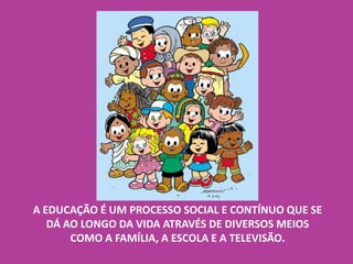 A EDUCAÇÃO É UM PROCESSO SOCIAL E CONTÍNUO QUE SE
DÁ AO LONGO DA VIDA ATRAVÉS DE DIVERSOS MEIOS
COMO A FAMÍLIA, A ESCOLA E A TELEVISÃO.
 