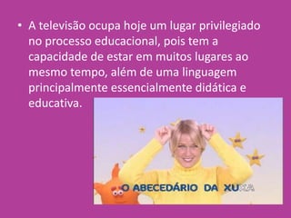 • A televisão ocupa hoje um lugar privilegiado
no processo educacional, pois tem a
capacidade de estar em muitos lugares ao
mesmo tempo, além de uma linguagem
principalmente essencialmente didática e
educativa.
 