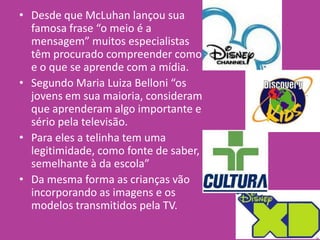 • Desde que McLuhan lançou sua
famosa frase “o meio é a
mensagem” muitos especialistas
têm procurado compreender como
e o que se aprende com a mídia.
• Segundo Maria Luiza Belloni “os
jovens em sua maioria, consideram
que aprenderam algo importante e
sério pela televisão.
• Para eles a telinha tem uma
legitimidade, como fonte de saber,
semelhante à da escola”
• Da mesma forma as crianças vão
incorporando as imagens e os
modelos transmitidos pela TV.
 
