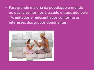 • Para grande maioria da população o mundo
no qual vivemos nos é trazido e traduzido pela
TV, editados e redesenhados conforme os
interesses dos grupos dominantes.
 