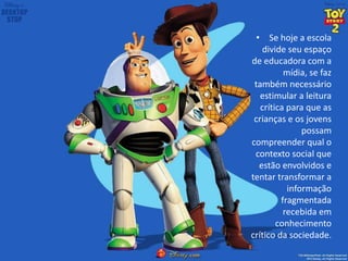 • Se hoje a escola
divide seu espaço
de educadora com a
mídia, se faz
também necessário
estimular a leitura
crítica para que as
crianças e os jovens
possam
compreender qual o
contexto social que
estão envolvidos e
tentar transformar a
informação
fragmentada
recebida em
conhecimento
crítico da sociedade.
 