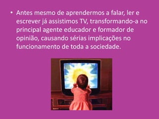 • Antes mesmo de aprendermos a falar, ler e
escrever já assistimos TV, transformando-a no
principal agente educador e formador de
opinião, causando sérias implicações no
funcionamento de toda a sociedade.
 