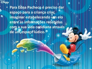 • Para Edna Pacheco é preciso dar
espaço para a criança criar,
imaginar estabelecendo um elo
entre as informações recebidas
com a sua vida cotidiana através
de um espaço lúdico.
 