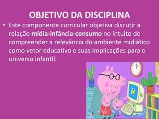 • Este componente curricular objetiva discutir a
relação mídia-infância-consumo no intuito de
compreender a relevância do ambiente midiático
como vetor educativo e suas implicações para o
universo infantil.
OBJETIVO DA DISCIPLINA
 
