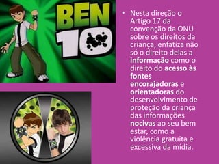• Nesta direção o
Artigo 17 da
convenção da ONU
sobre os direitos da
criança, enfatiza não
só o direito delas a
informação como o
direito do acesso às
fontes
encorajadoras e
orientadoras do
desenvolvimento de
proteção da criança
das informações
nocivas ao seu bem
estar, como a
violência gratuita e
excessiva da mídia.
 