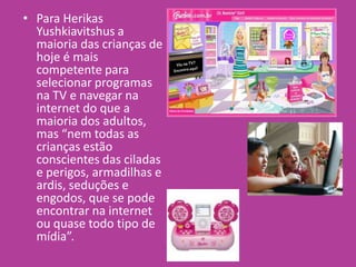 • Para Herikas
Yushkiavitshus a
maioria das crianças de
hoje é mais
competente para
selecionar programas
na TV e navegar na
internet do que a
maioria dos adultos,
mas “nem todas as
crianças estão
conscientes das ciladas
e perigos, armadilhas e
ardis, seduções e
engodos, que se pode
encontrar na internet
ou quase todo tipo de
mídia”.
 
